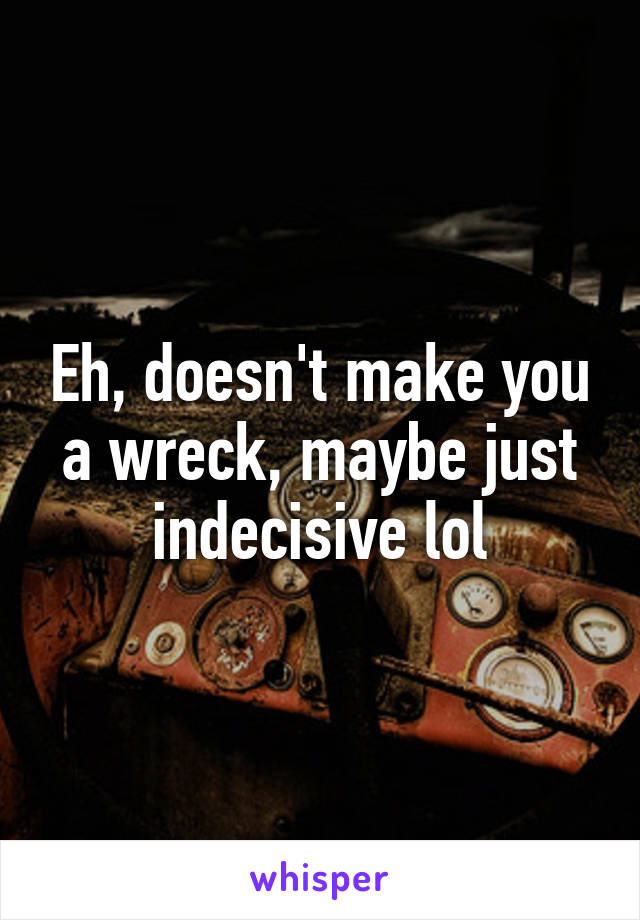 Eh, doesn't make you a wreck, maybe just indecisive lol