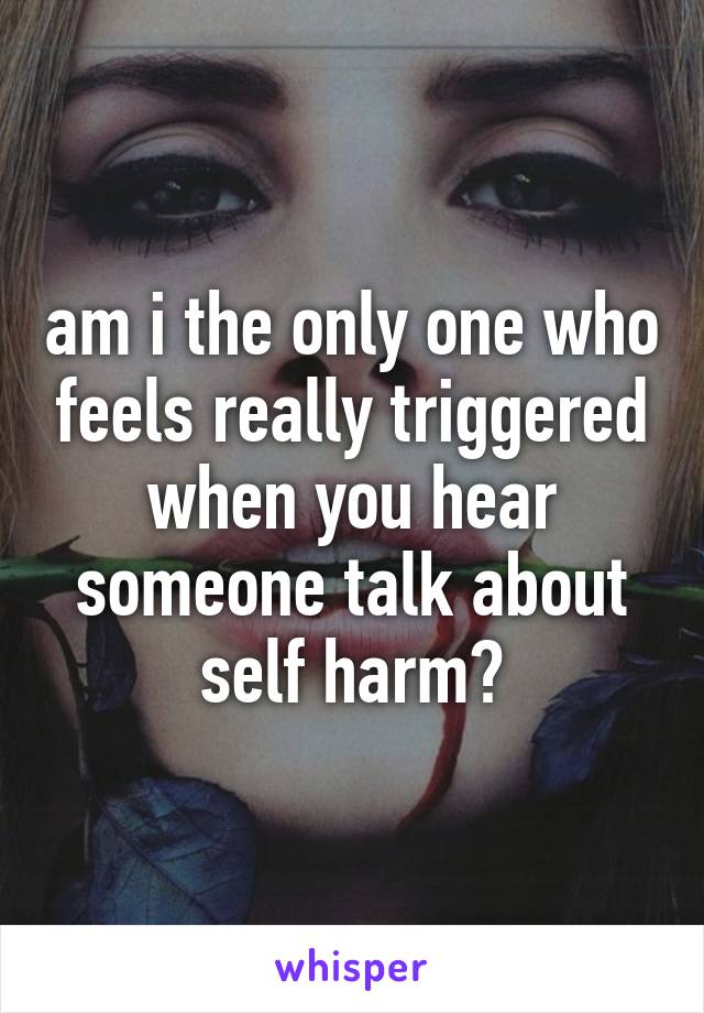 am i the only one who feels really triggered when you hear someone talk about self harm?