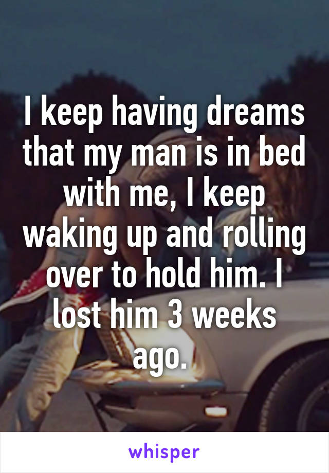 I keep having dreams that my man is in bed with me, I keep waking up and rolling over to hold him. I lost him 3 weeks ago. 