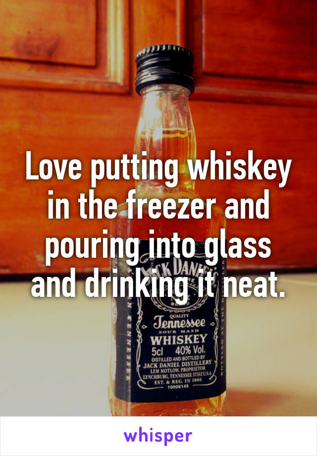 Love putting whiskey in the freezer and pouring into glass and drinking it neat.