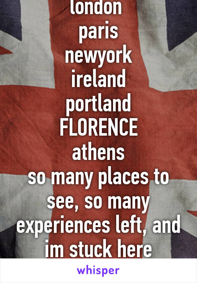 london 
paris
newyork
ireland
portland
FLORENCE
athens
so many places to see, so many experiences left, and im stuck here helpless and bound.