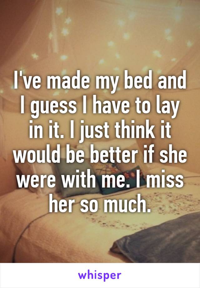 I've made my bed and I guess I have to lay in it. I just think it would be better if she were with me. I miss her so much.