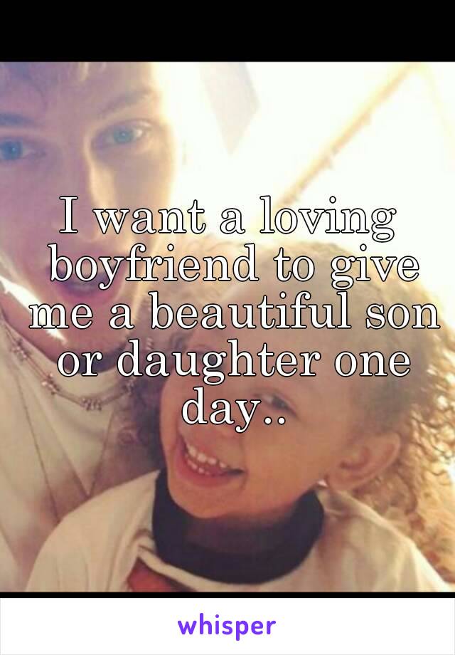 I want a loving boyfriend to give me a beautiful son or daughter one day..