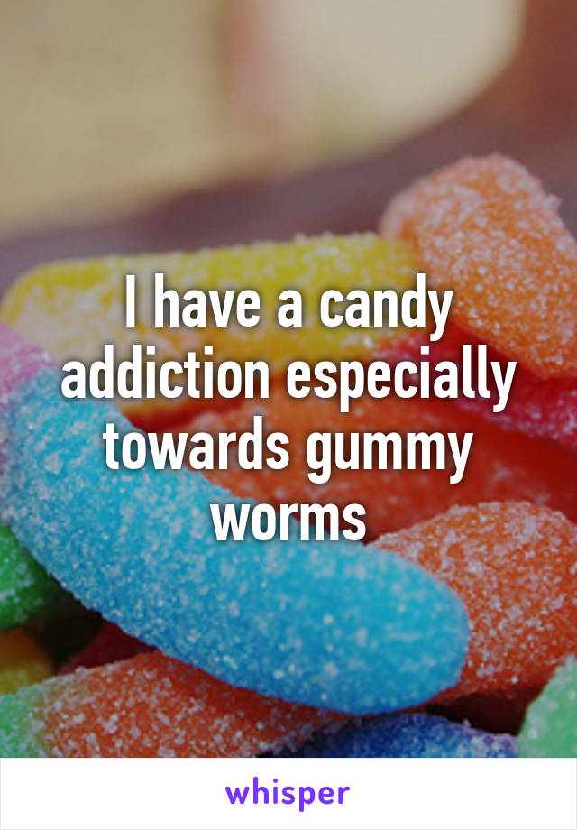 I have a candy addiction especially towards gummy worms