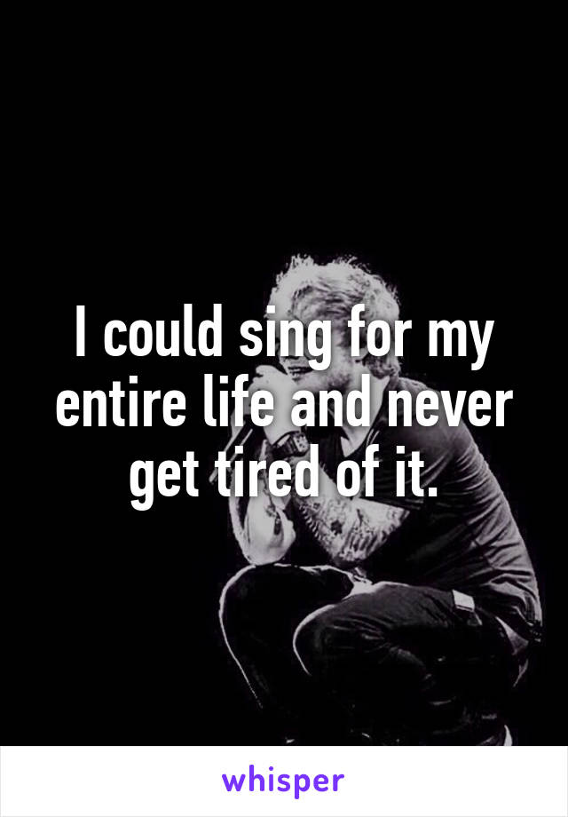 I could sing for my entire life and never get tired of it.