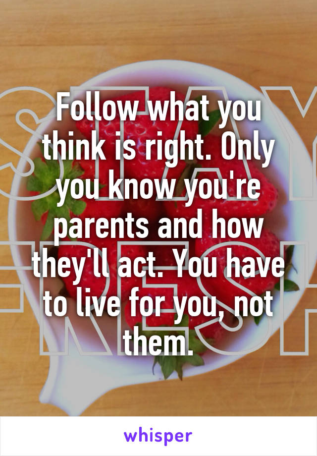 Follow what you think is right. Only you know you're parents and how they'll act. You have to live for you, not them.