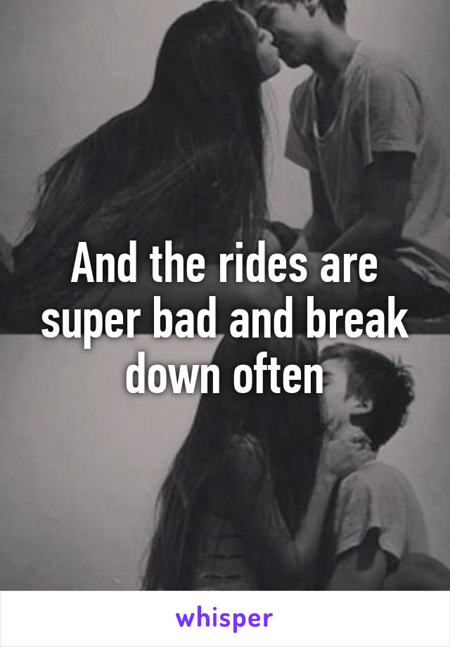 And the rides are super bad and break down often