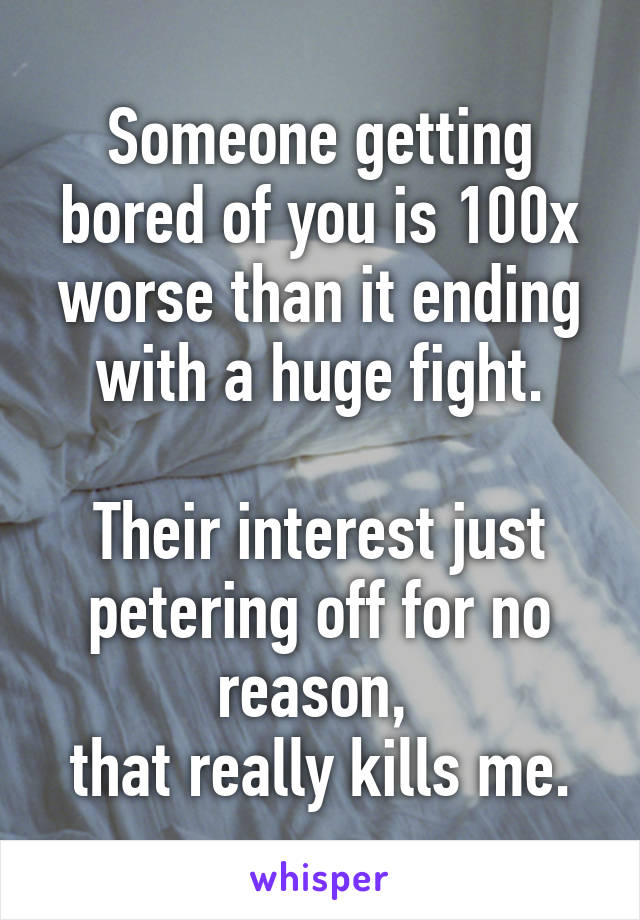 Someone getting bored of you is 100x worse than it ending with a huge fight.

Their interest just petering off for no reason, 
that really kills me.