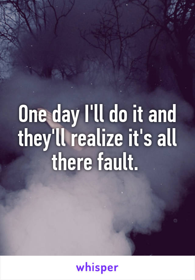 One day I'll do it and they'll realize it's all there fault. 