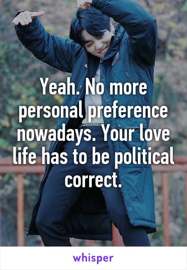 Yeah. No more personal preference nowadays. Your love life has to be political correct.