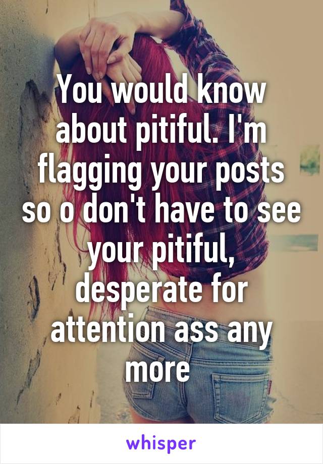 You would know about pitiful. I'm flagging your posts so o don't have to see your pitiful, desperate for attention ass any more 