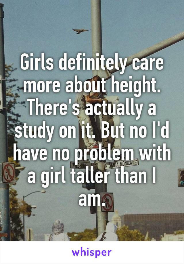 Girls definitely care more about height. There's actually a study on it. But no I'd have no problem with a girl taller than I am.