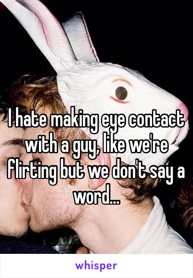 I hate making eye contact with a guy, like we're flirting but we don't say a word...
