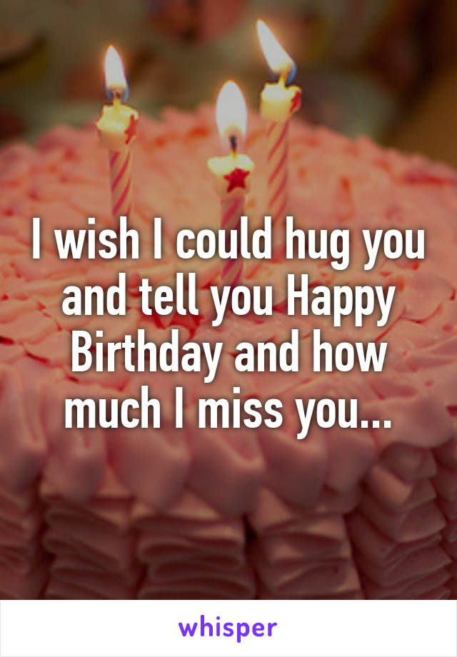 I wish I could hug you and tell you Happy Birthday and how much I miss you...