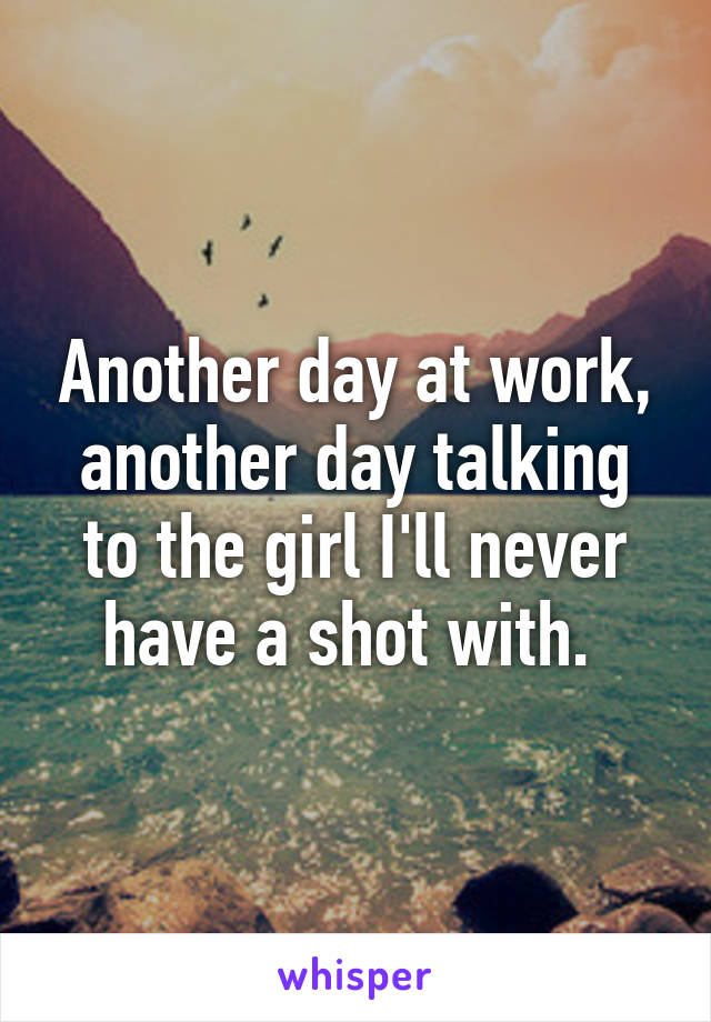 Another day at work, another day talking to the girl I'll never have a shot with. 