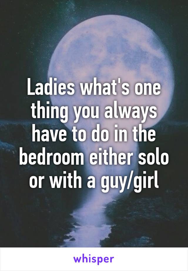 Ladies what's one thing you always have to do in the bedroom either solo or with a guy/girl