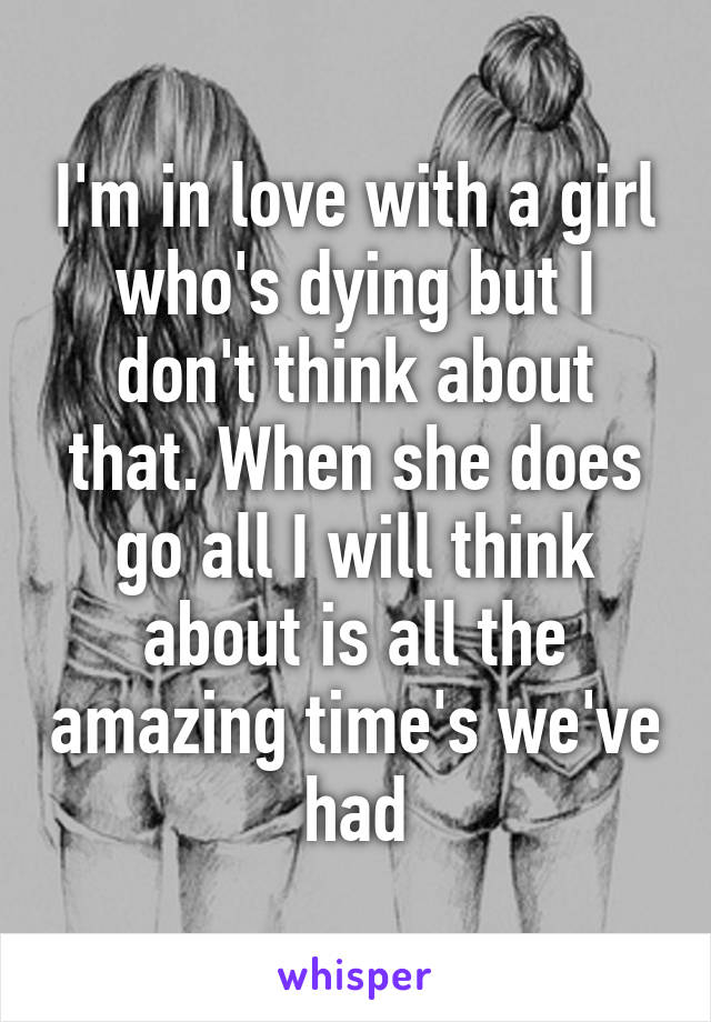 I'm in love with a girl who's dying but I don't think about that. When she does go all I will think about is all the amazing time's we've had