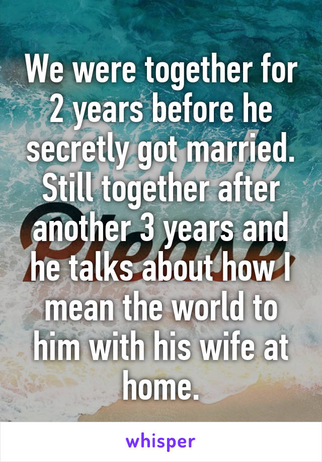 We were together for 2 years before he secretly got married. Still together after another 3 years and he talks about how I mean the world to him with his wife at home.