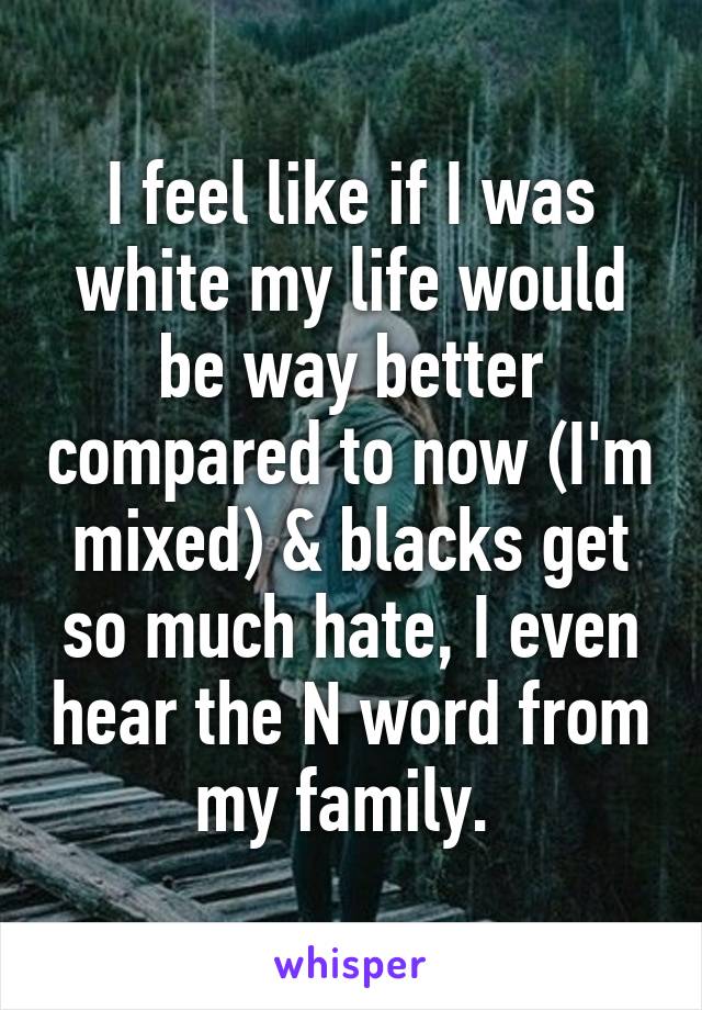 I feel like if I was white my life would be way better compared to now (I'm mixed) & blacks get so much hate, I even hear the N word from my family. 