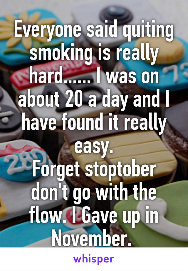 Everyone said quiting smoking is really hard...... I was on about 20 a day and I have found it really easy.
Forget stoptober don't go with the flow. I Gave up in November. 