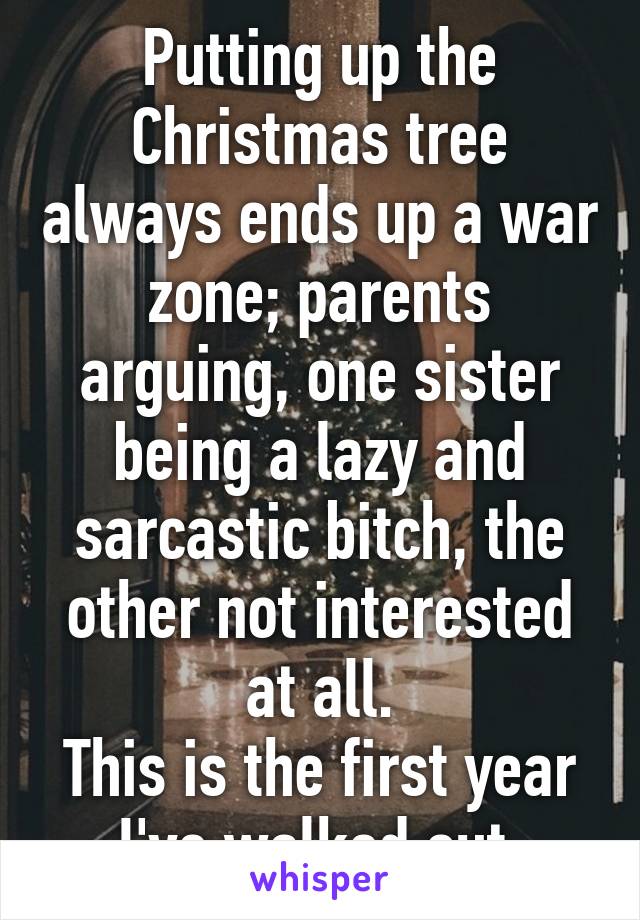 Putting up the Christmas tree always ends up a war zone; parents arguing, one sister being a lazy and sarcastic bitch, the other not interested at all.
This is the first year I've walked out.