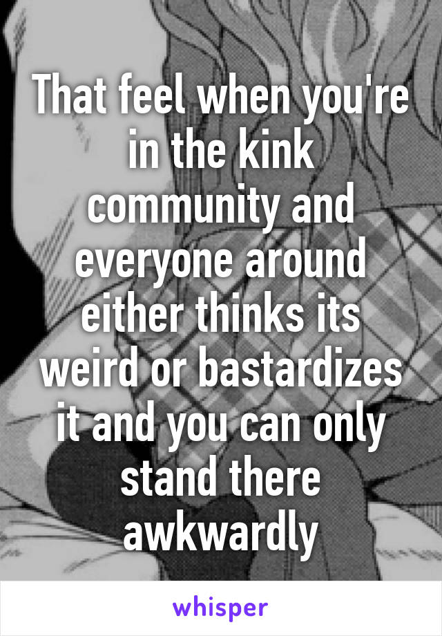 That feel when you're in the kink community and everyone around either thinks its weird or bastardizes it and you can only stand there awkwardly