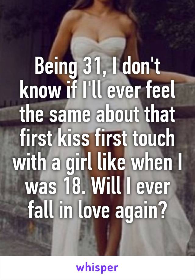 Being 31, I don't know if I'll ever feel the same about that first kiss first touch with a girl like when I was 18. Will I ever fall in love again?