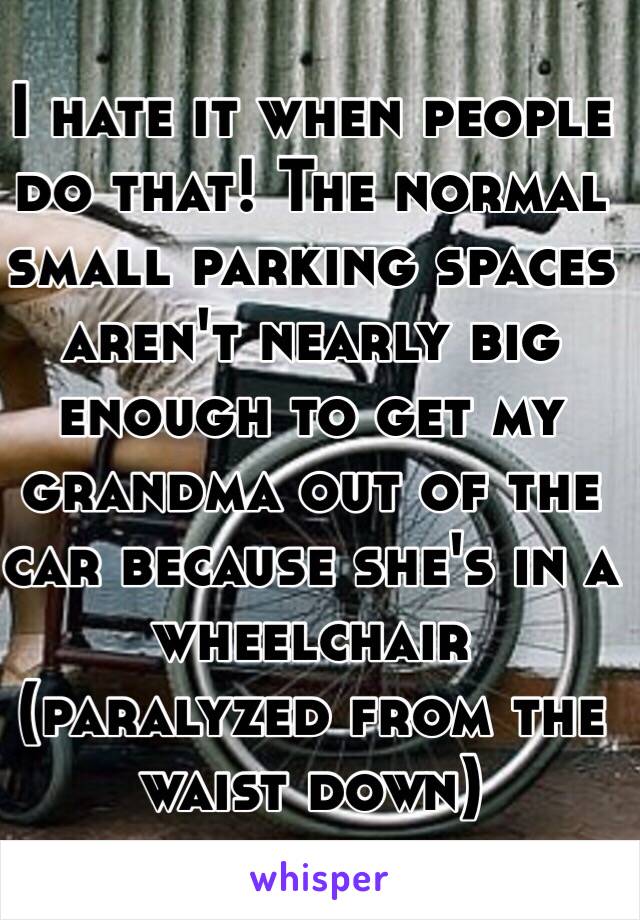 I hate it when people do that! The normal small parking spaces aren't nearly big enough to get my grandma out of the car because she's in a wheelchair (paralyzed from the waist down)