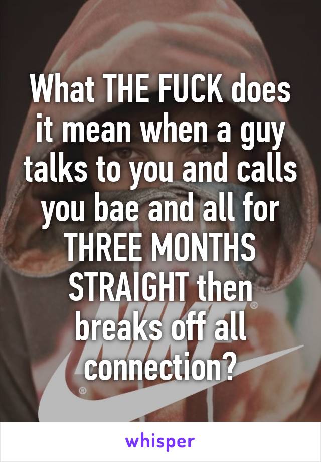 What THE FUCK does it mean when a guy talks to you and calls you bae and all for THREE MONTHS STRAIGHT then breaks off all connection?