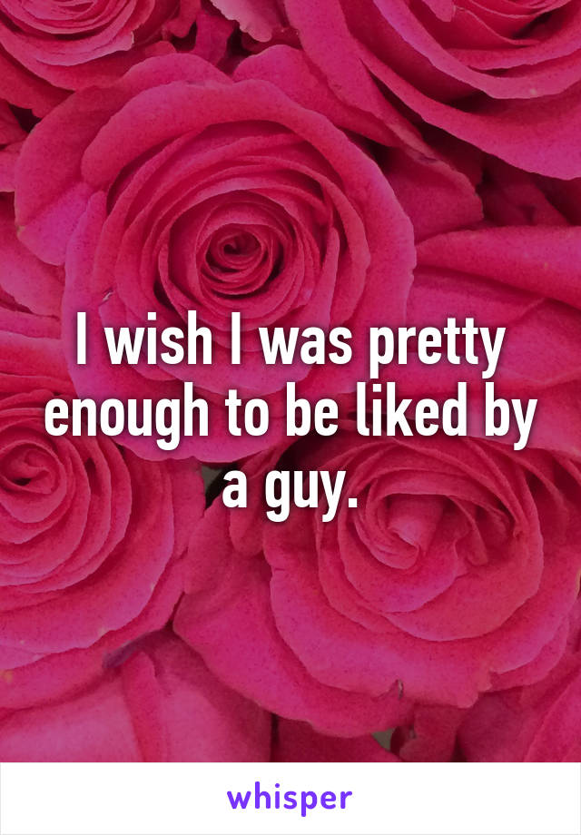 I wish I was pretty enough to be liked by a guy.