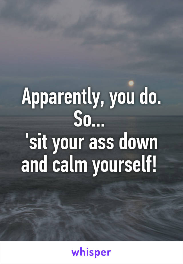 Apparently, you do. So... 
'sit your ass down and calm yourself! 