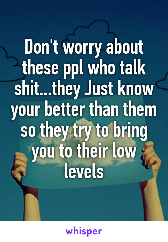 Don't worry about these ppl who talk shit...they Just know your better than them so they try to bring you to their low levels
