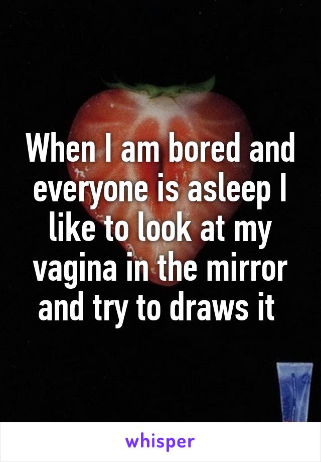 When I am bored and everyone is asleep I like to look at my vagina in the mirror and try to draws it 