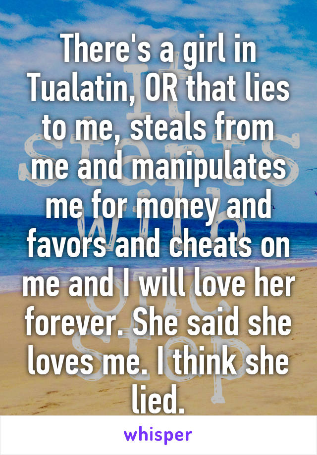 There's a girl in Tualatin, OR that lies to me, steals from me and manipulates me for money and favors and cheats on me and I will love her forever. She said she loves me. I think she lied.