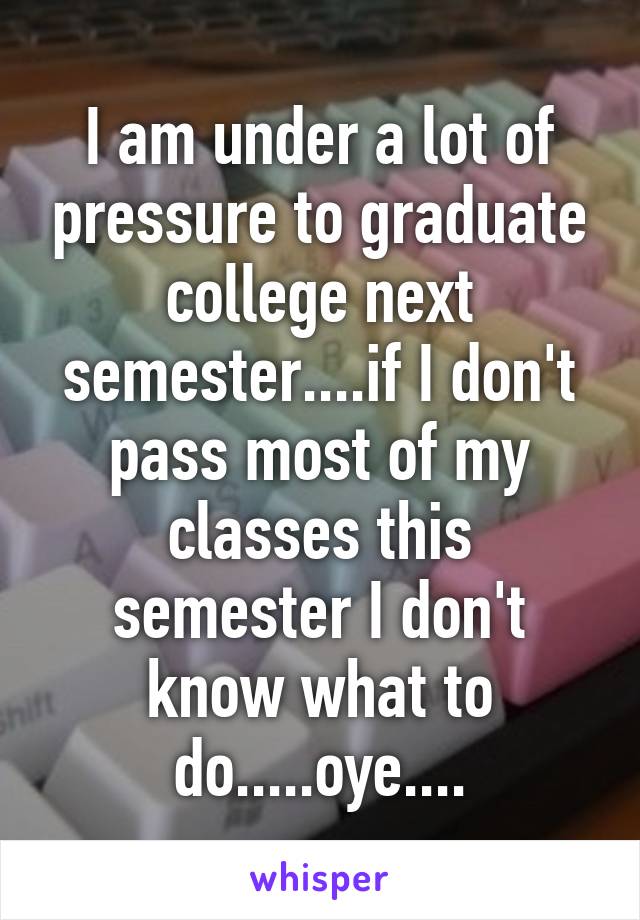 I am under a lot of pressure to graduate college next semester....if I don't pass most of my classes this semester I don't know what to do.....oye....