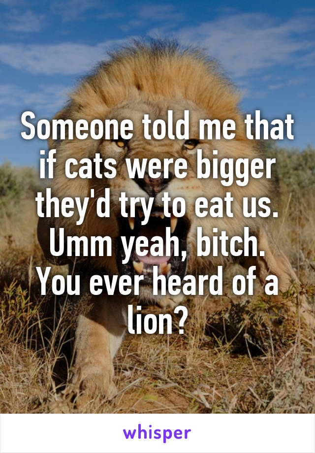 Someone told me that if cats were bigger they'd try to eat us.
Umm yeah, bitch. You ever heard of a lion?