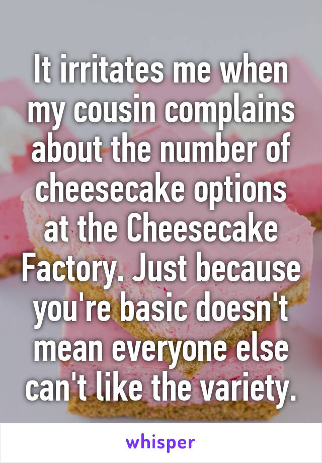 It irritates me when my cousin complains about the number of cheesecake options at the Cheesecake Factory. Just because you're basic doesn't mean everyone else can't like the variety.