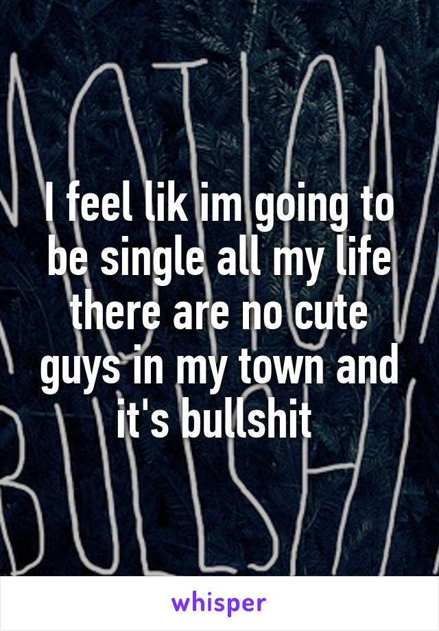 I feel lik im going to be single all my life there are no cute guys in my town and it's bullshit 