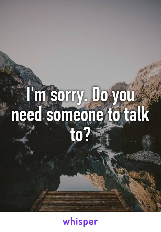 I'm sorry. Do you need someone to talk to?