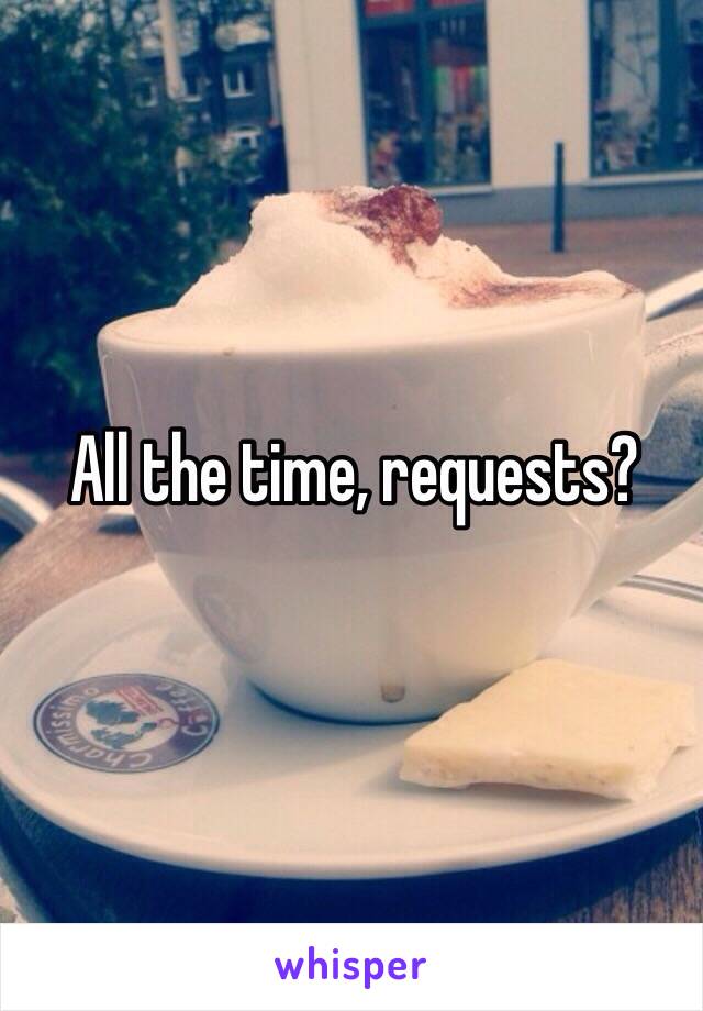 All the time, requests?