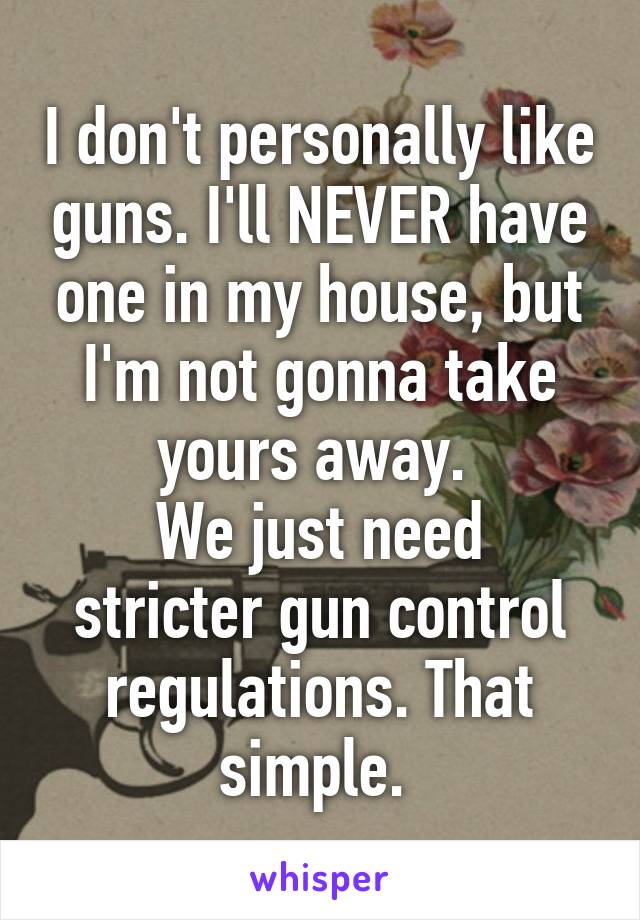 I don't personally like guns. I'll NEVER have one in my house, but I'm not gonna take yours away. 
We just need stricter gun control regulations. That simple. 