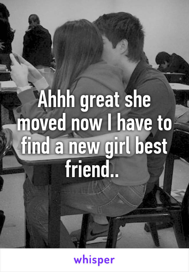 Ahhh great she moved now I have to find a new girl best friend.. 