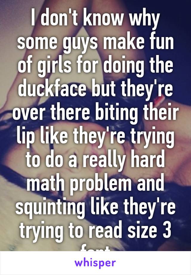 I don't know why some guys make fun of girls for doing the duckface but they're over there biting their lip like they're trying to do a really hard math problem and squinting like they're trying to read size 3 font