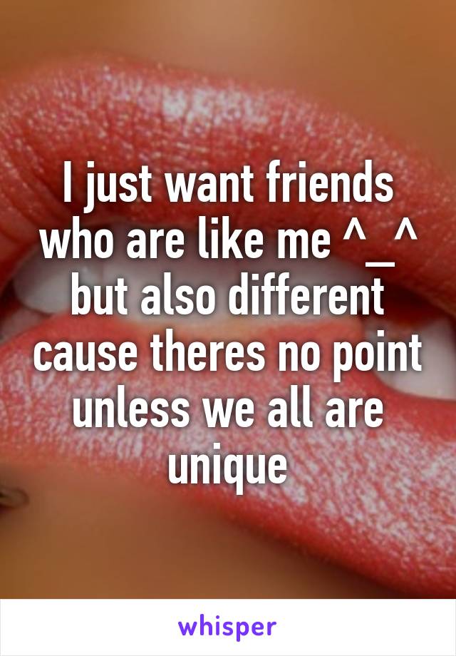 I just want friends who are like me ^_^ but also different cause theres no point unless we all are unique