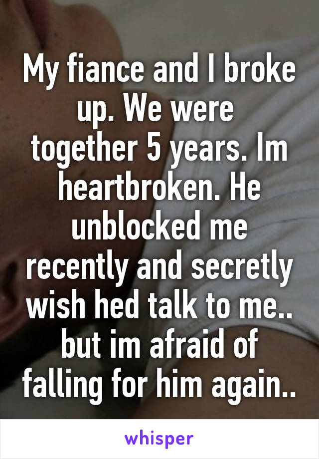 My fiance and I broke up. We were  together 5 years. Im heartbroken. He unblocked me recently and secretly wish hed talk to me.. but im afraid of falling for him again..