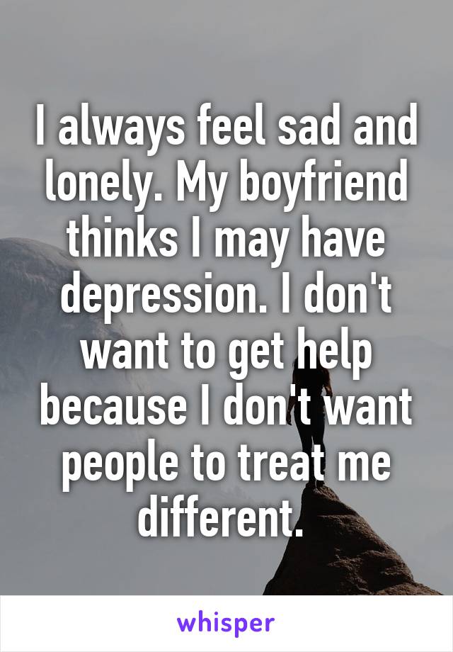 I always feel sad and lonely. My boyfriend thinks I may have depression. I don't want to get help because I don't want people to treat me different. 