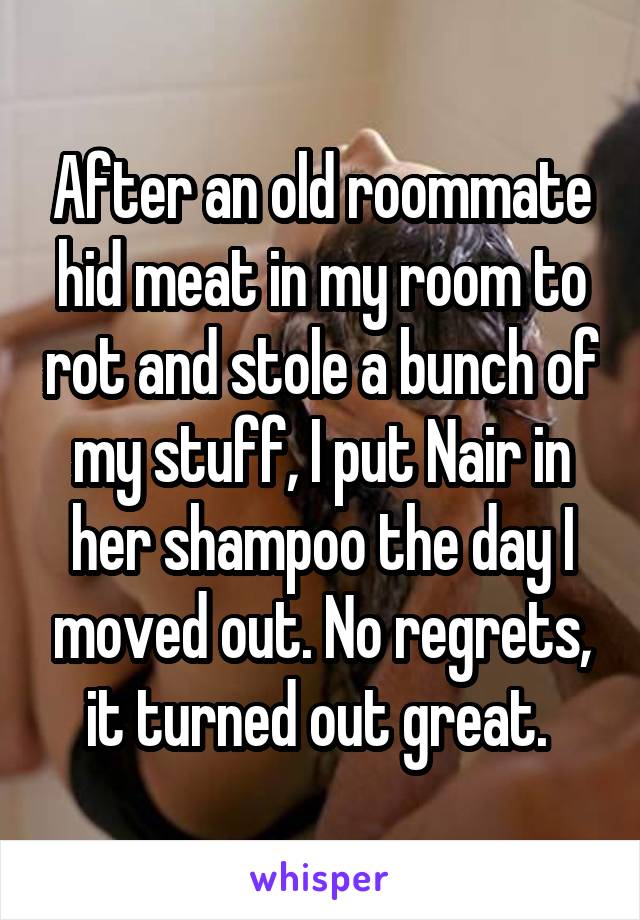 After an old roommate hid meat in my room to rot and stole a bunch of my stuff, I put Nair in her shampoo the day I moved out. No regrets, it turned out great. 