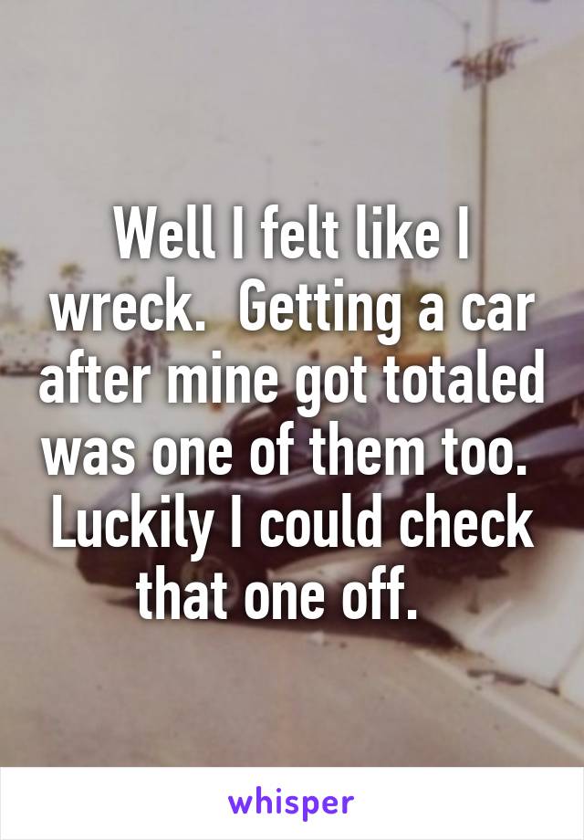 Well I felt like I wreck.  Getting a car after mine got totaled was one of them too.  Luckily I could check that one off.  