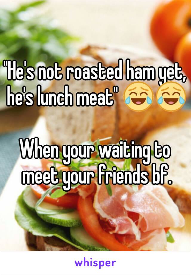 "He's not roasted ham yet, he's lunch meat" 😂😂 
When your waiting to meet your friends bf.