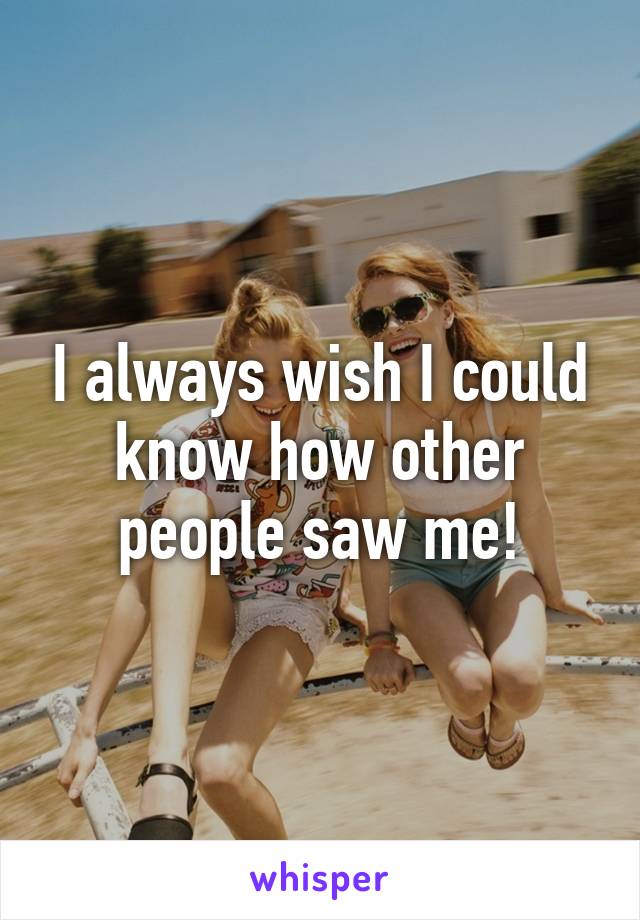 I always wish I could know how other people saw me!